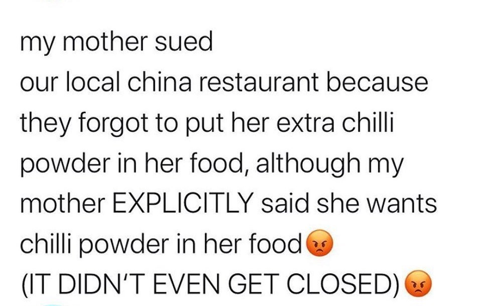 document - my mother sued our local china restaurant because they forgot to put her extra chilli powder in her food, although my mother Explicitly said she wants chilli powder in her food It Didn'T Even Get Closed