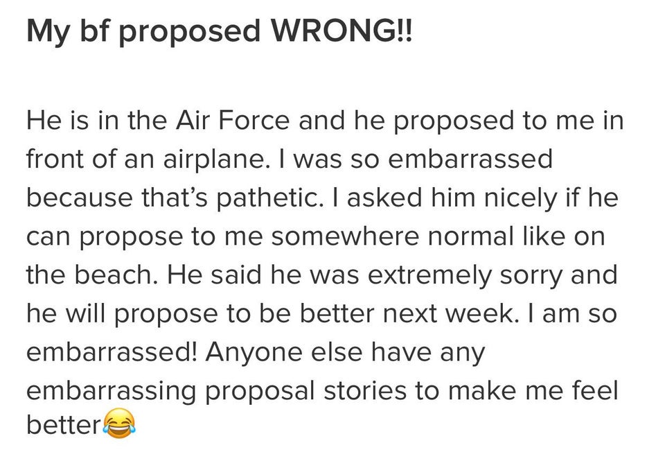 angle - My bf proposed Wrong!! He is in the Air Force and he proposed to me in front of an airplane. I was so embarrassed because that's pathetic. I asked him nicely if he can propose to me somewhere normal on the beach. He said he was extremely sorry and
