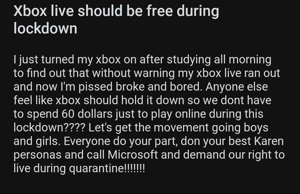 angle - Xbox live should be free during lockdown I just turned my xbox on after studying all morning to find out that without warning my xbox live ran out and now I'm pissed broke and bored. Anyone else feel xbox should hold it down so we dont have to spe