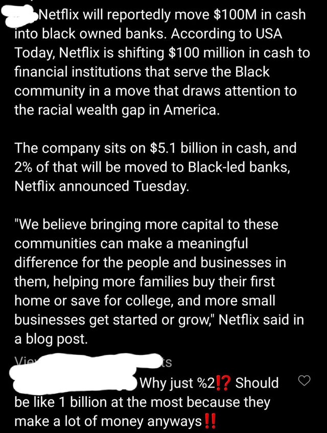 point - Netflix will reportedly move $100M in cash into black owned banks. According to Usa Today, Netflix is shifting $100 million in cash to financial institutions that serve the Black community in a move that draws attention to the racial wealth gap in