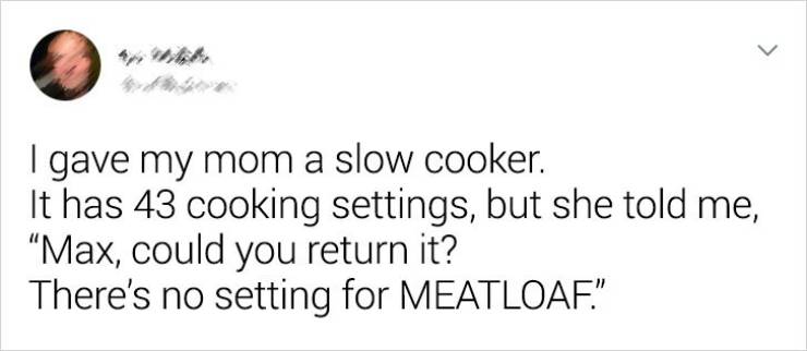 Parent - > gave my mom a slow cooker. It has 43 cooking settings, but she told me, Max, could you return it? There's no setting for Meatloaf."