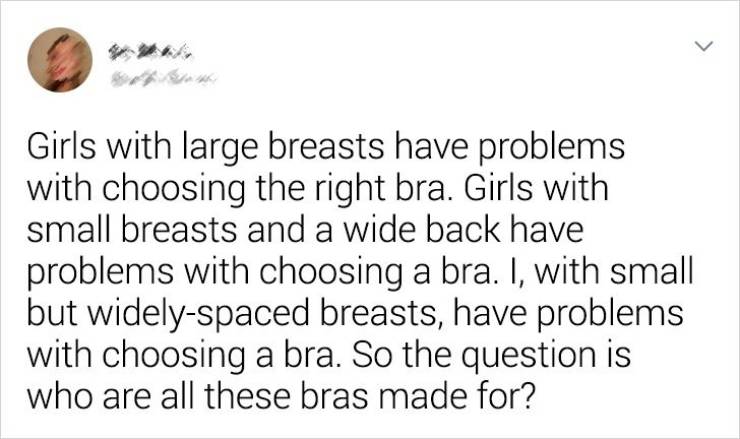 Joke - > Girls with large breasts have problems with choosing the right bra. Girls with small breasts and a wide back have problems with choosing a bra. I, with small but widelyspaced breasts, have problems with choosing a bra. So the question is who are 