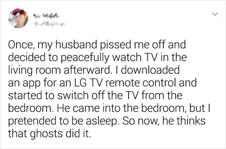 document - > Once, my husband pissed me off and decided to peacefully watch Tv in the living room afterward. I downloaded an app for an Lg Tv remote control and started to switch off the Tv from the bedroom. He came into the bedroom, but I pretended to be
