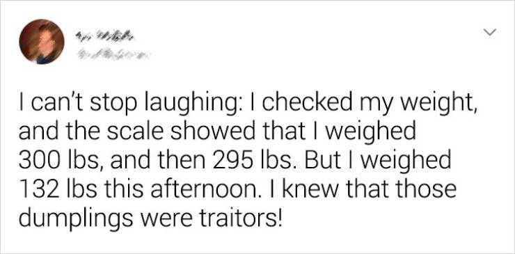 Humour - > I can't stop laughing I checked my weight, and the scale showed that I weighed 300 lbs, and then 295 lbs. But I weighed 132 lbs this afternoon. I knew that those dumplings were traitors!