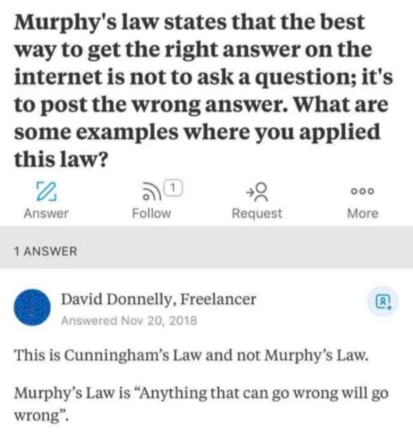 Murphy's law states that the best way to get the right answer on the internet is not to ask a question; it's to post the wrong answer. What are some examples where you applied this law? 1 ooo Answer Request More 1 Answer David Donnelly, Freelancer Answere