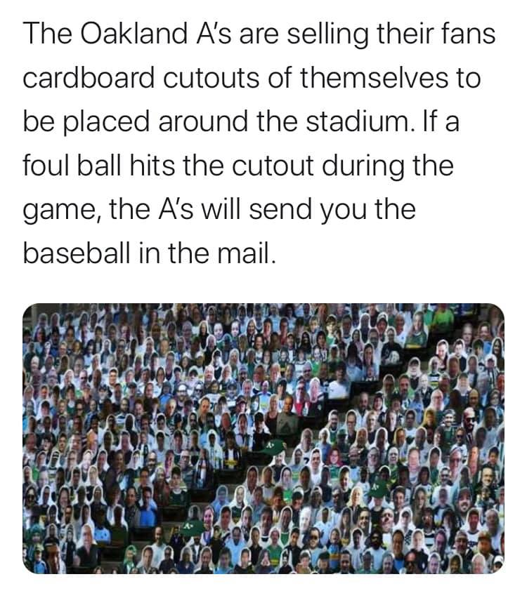 The Oakland A's are selling their fans cardboard cutouts of themselves to be placed around the stadium. If a foul ball hits the cutout during the game, the A's will send you the baseball in the mail.