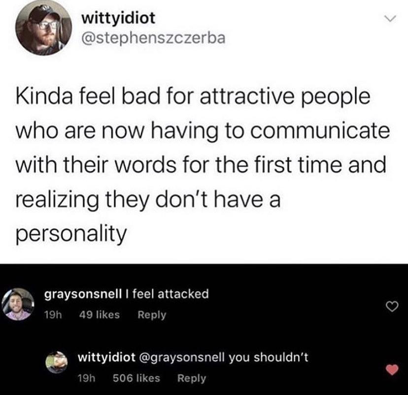 angle - wittyidiot Kinda feel bad for attractive people who are now having to communicate with their words for the first time and realizing they don't have a personality graysonsnell I feel attacked 19h 49 wittyidiot you shouldn't 19h 506