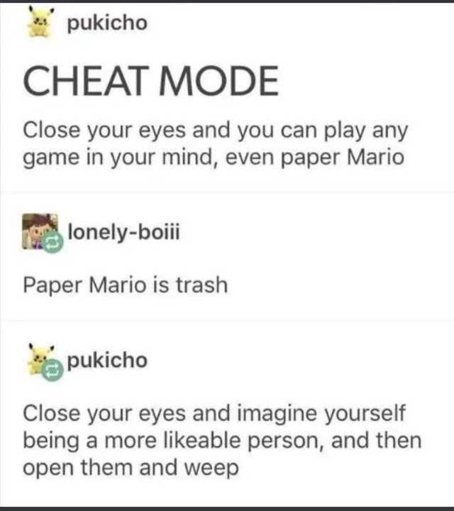 document - pukicho Cheat Mode Close your eyes and you can play any game in your mind, even paper Mario lonelyboiii Paper Mario is trash pukicho Close your eyes and imagine yourself being a more able person, and then open them and weep