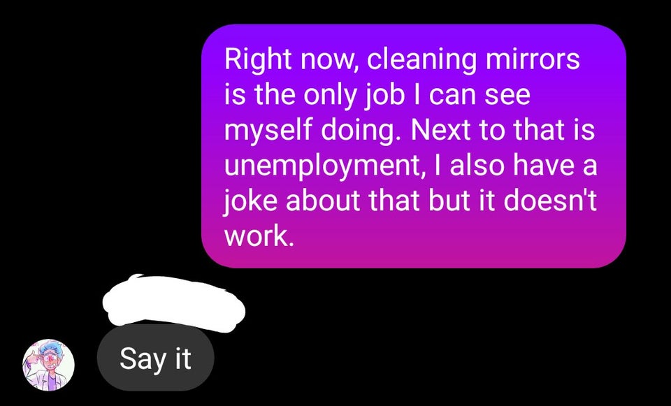 graphics - Right now, cleaning mirrors is the only job I can see myself doing. Next to that is unemployment, I also have a joke about that but it doesn't work. Say it