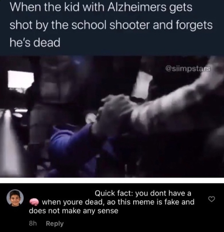 video - When the kid with Alzheimers gets shot by the school shooter and forgets he's dead Quick fact you dont have a when youre dead, ao this meme is fake and does not make any sense 8h
