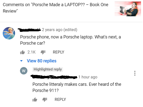document - on "Porsche Made a Laptop?? Book One Review" 2 years ago edited Porsche phone, now a Porsche laptop. What's next, a Porsche car? it 4 View 80 replies W Highlighted 1 hour ago Porsche litteraly makes cars. Ever heard of the Porsche 911?