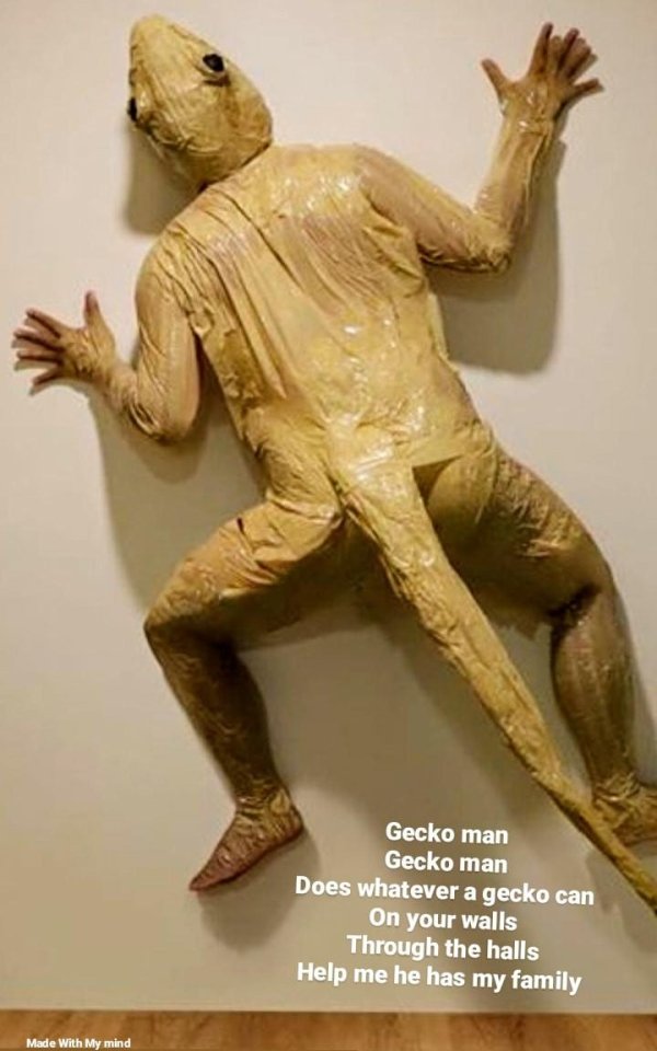 Gecko man Gecko man Does whatever a gecko can On your walls Through the halls Help me he has my family Made With My mind