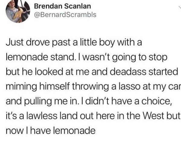 funny tweets - Brendan Scanlan Just drove past a little boy with a lemonade stand. I wasn't going to stop but he looked at me and deadass started miming himself throwing a lasso at my car and pulling me in. I didn't have a choice, it's a lawless land out 