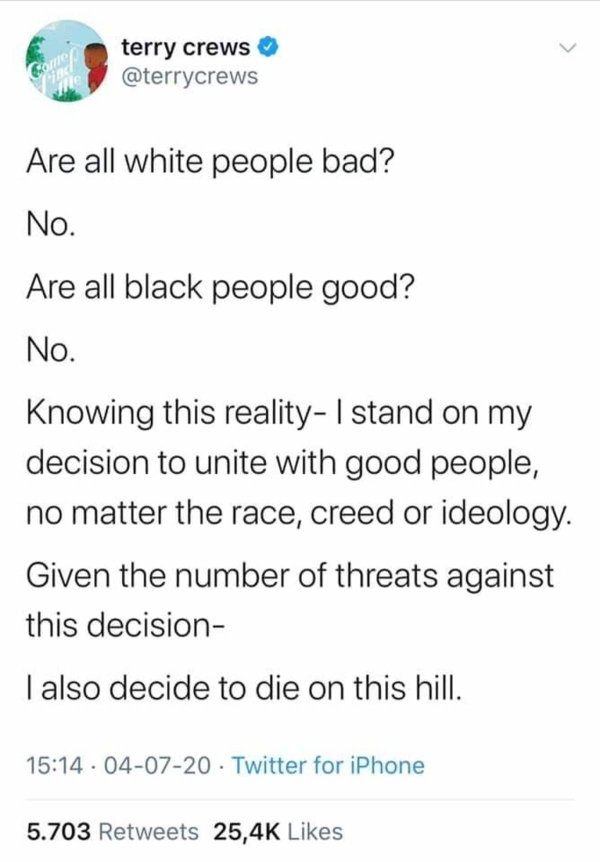 document - Come terry crews Vine 411 Are all white people bad? No. Are all black people good? No. Knowing this reality I stand on my decision to unite with good people, no matter the race, creed or ideology. Given the number of threats against this decisi