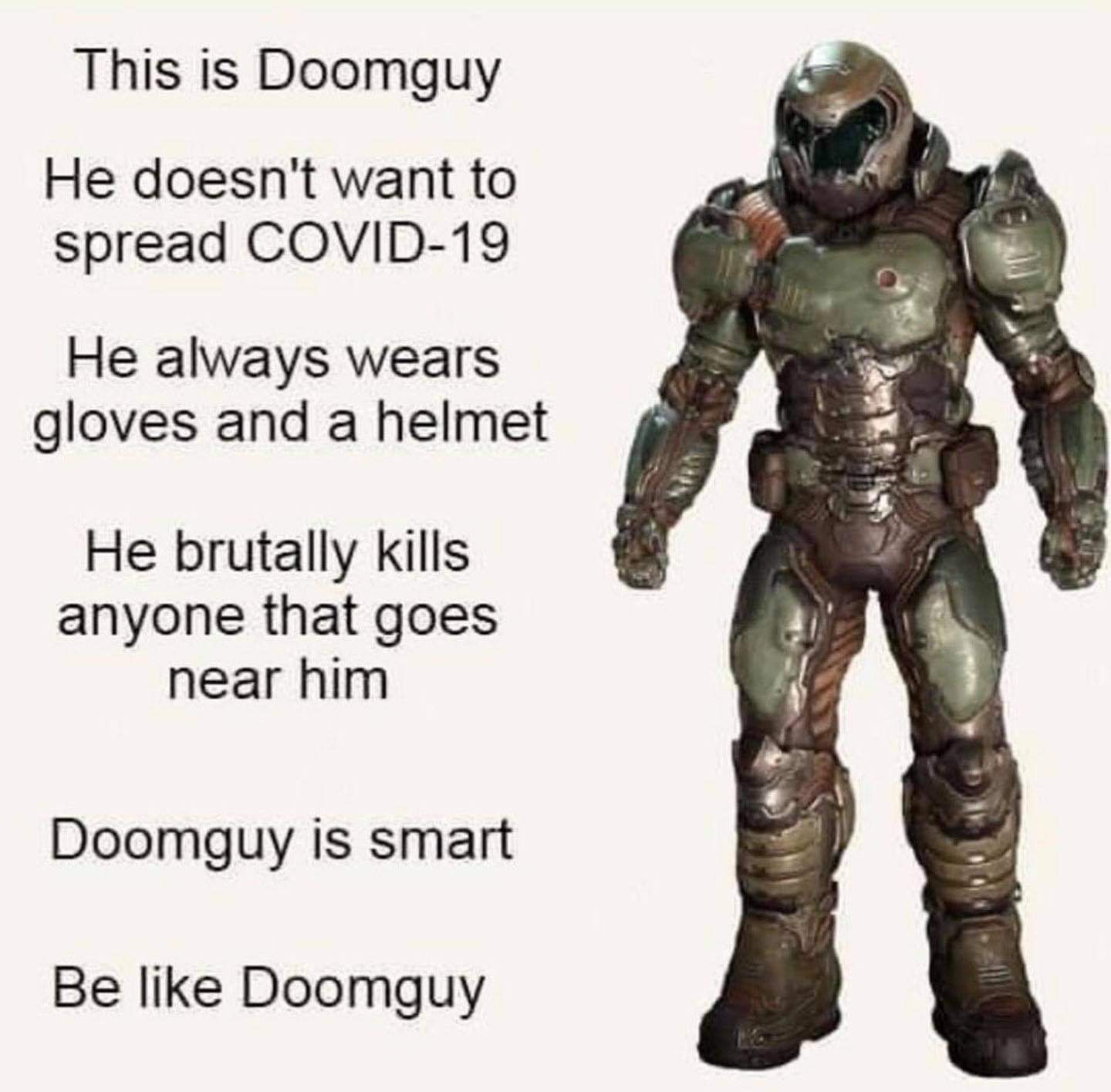 doom slayer action figure - This is Doomguy He doesn't want to spread Covid19 He always wears gloves and a helmet He brutally kills anyone that goes near him Doomguy is smart Be Doomguy