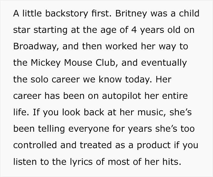 document - A little backstory first. Britney was a child star starting at the age of 4 years old on Broadway, and then worked her way to the Mickey Mouse Club, and eventually the solo career we know today. Her career has been on autopilot her entire life.