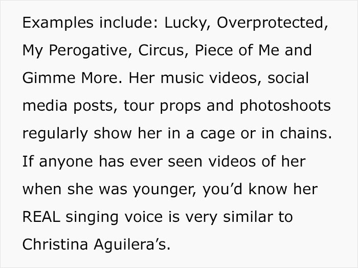 document - Examples include Lucky, Overprotected, My Perogative, Circus, Piece of Me and Gimme More. Her music videos, social media posts, tour props and photoshoots regularly show her in a cage or in chains. If anyone has ever seen videos of her when she