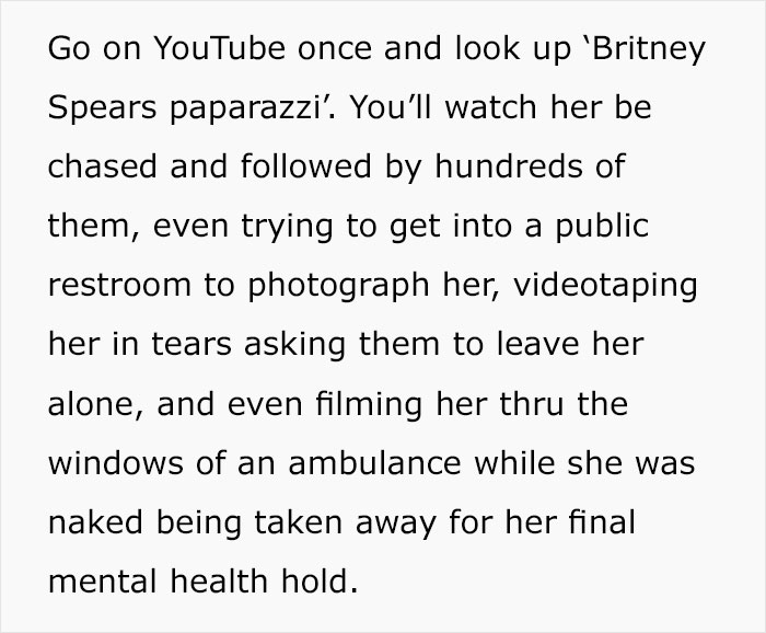 document - Go on YouTube once and look up 'Britney Spears paparazzi'. You'll watch her be chased and ed by hundreds of them, even trying to get into a public restroom to photograph her, videotaping her in tears asking them to leave her alone, and even fil
