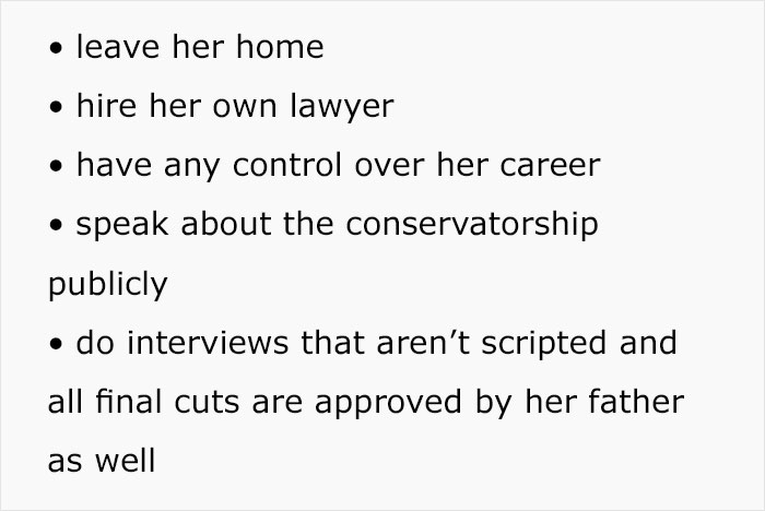 quotes - leave her home hire her own lawyer have any control over her career speak about the conservatorship publicly do interviews that aren't scripted and all final cuts are approved by her father as well