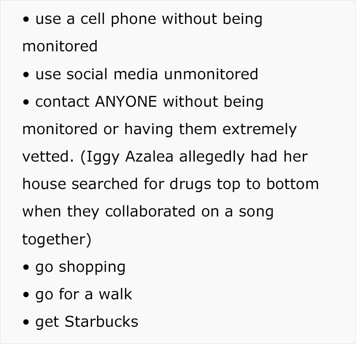 use a cell phone without being monitored use social media unmonitored contact Anyone without being monitored or having them extremely vetted. Iggy Azalea allegedly had her house searched for drugs top to bottom when they collaborated on a song together go