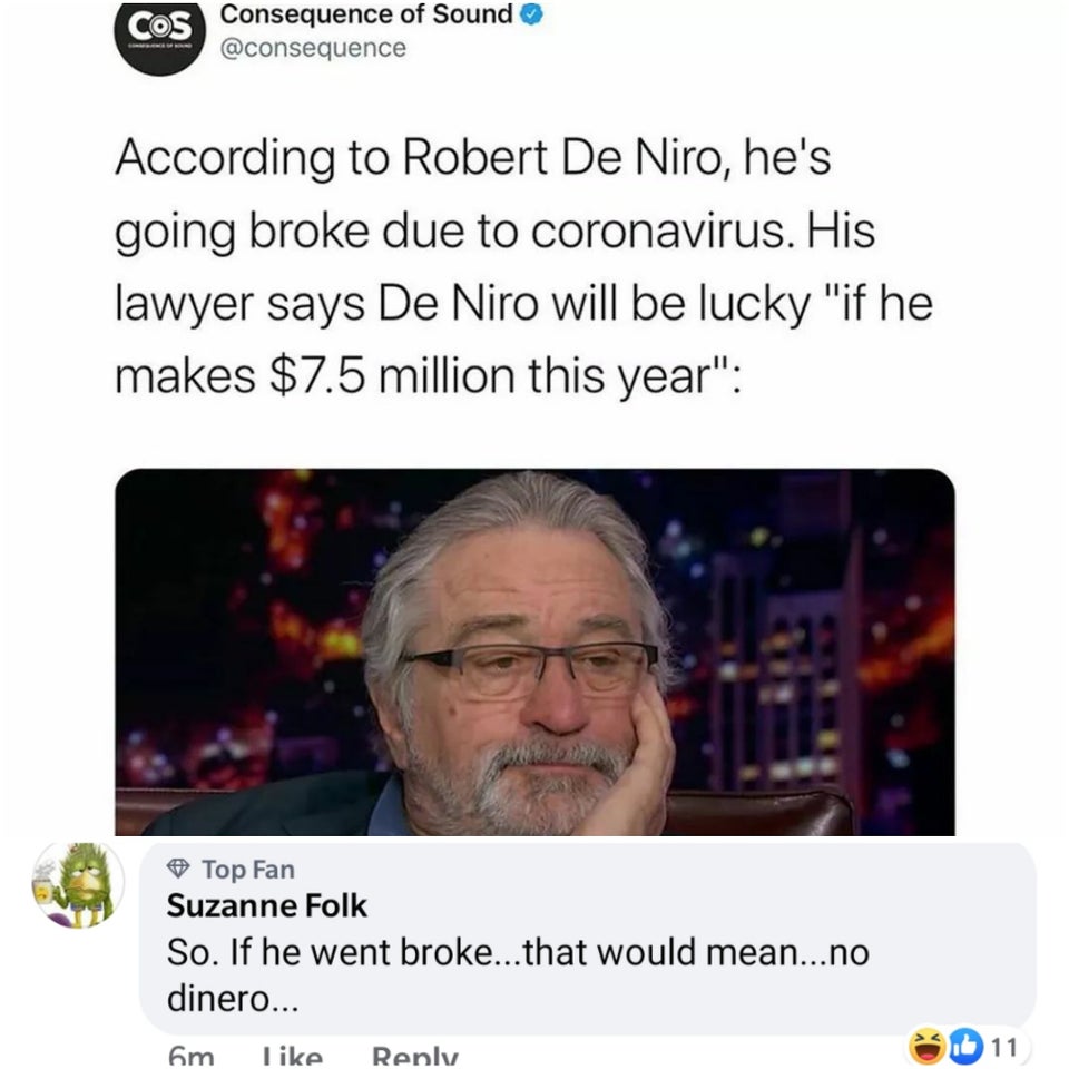 photo caption - Cos Consequence of Sound According to Robert De Niro, he's going broke due to coronavirus. His lawyer says De Niro will be lucky "if he makes $7.5 million this year" Top Fan Suzanne Folk So. If he went broke...that would mean...no dinero..