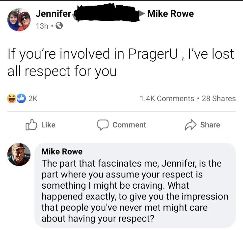 document - Mike Rowe Jennifer 13h If you're involved in PragerU, I've lost all respect for you 2K 28 Comment Mike Rowe The part that fascinates me, Jennifer, is the part where you assume your respect is something I might be craving. What happened exactly,