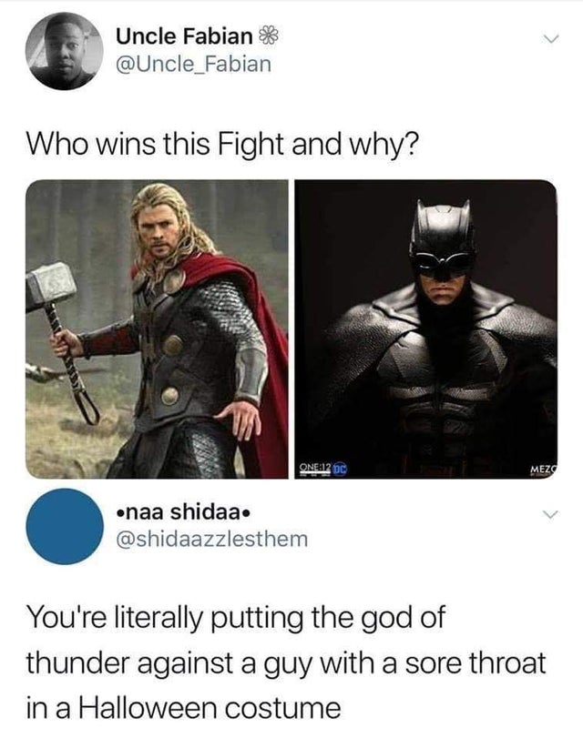 would win thor or batman - Uncle Fabian Who wins this Fight and why? One12 pc Mez naa shidaa. You're literally putting the god of thunder against a guy with a sore throat in a Halloween costume