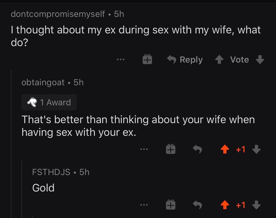 screenshot - dontcompromisemyself 5h I thought about my ex during sex with my wife, what do? Vote obtaingoat 5h 1 Award That's better than thinking about your wife when having sex with your ex. 1 FSTHDJS5h Gold 1