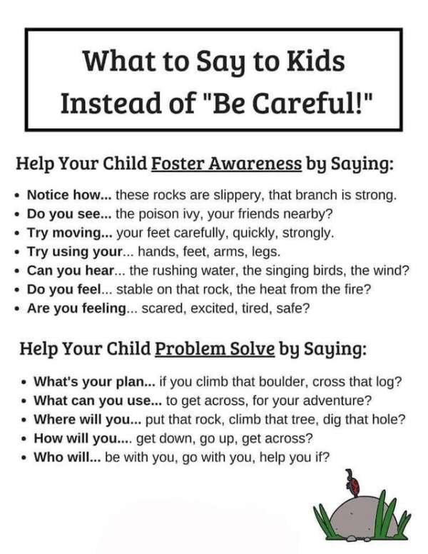 document - What to Say to Kids Instead of "Be Careful!" Help Your Child Foster Awareness by Saying Notice how... these rocks are slippery, that branch is strong. Do you see... the poison ivy, your friends nearby? Try moving... your feet carefully, quickly