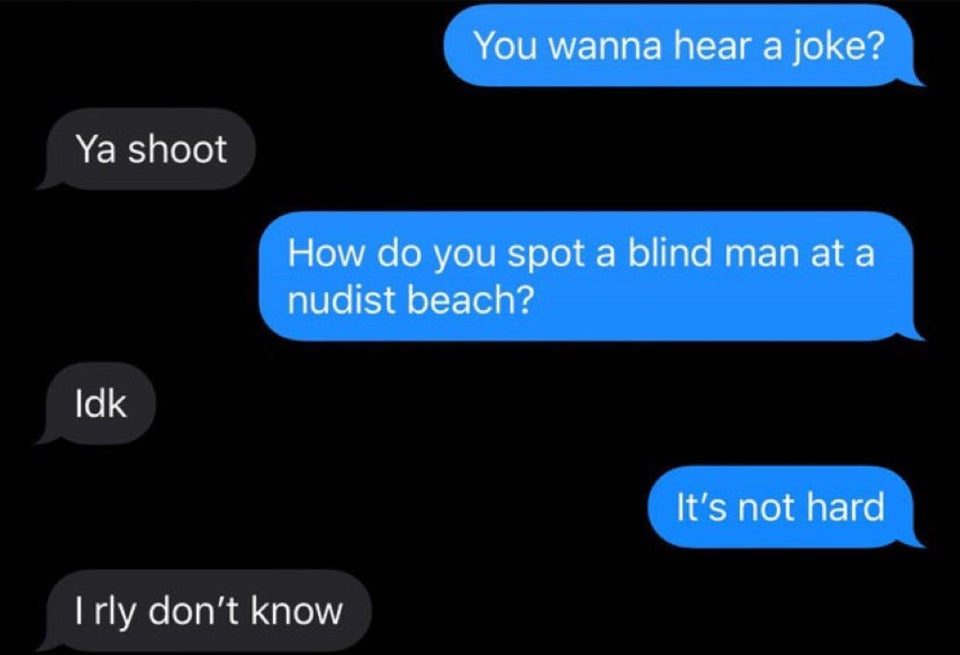 You wanna hear a joke? Ya shoot How do you spot a blind man at a nudist beach? Idk It's not hard I rly don't know