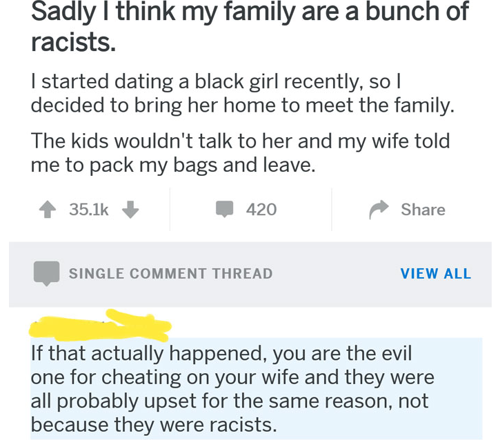 Sadly I think my family are a bunch of racists. I started dating a black girl recently, so | decided to bring her home to meet the family. The kids wouldn't talk to her and my wife told me to pack my bags and leave. - if that actually happened you are the