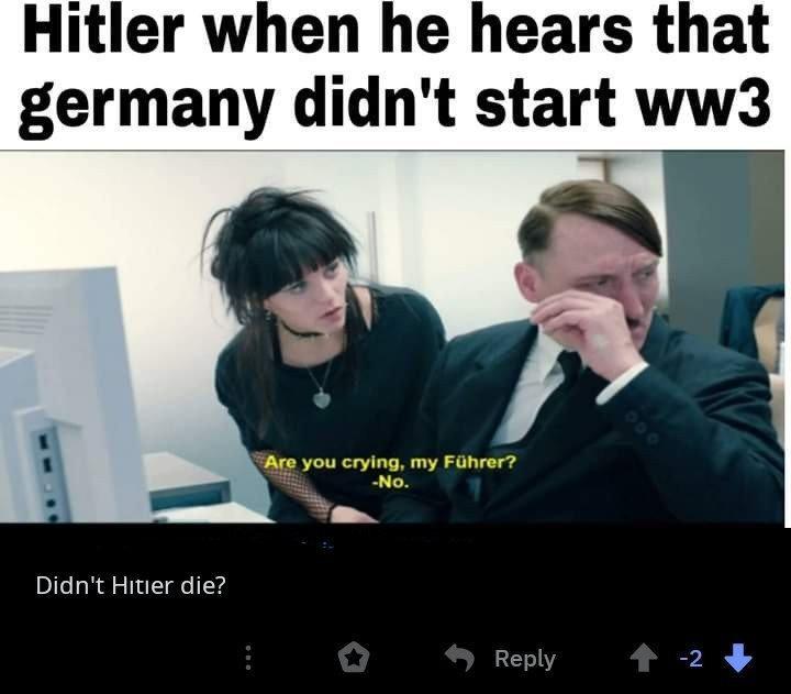 Hitler when he hears that germany didn't start ww3 Are you crying, my Fhrer? No. Didn't Hitier die?