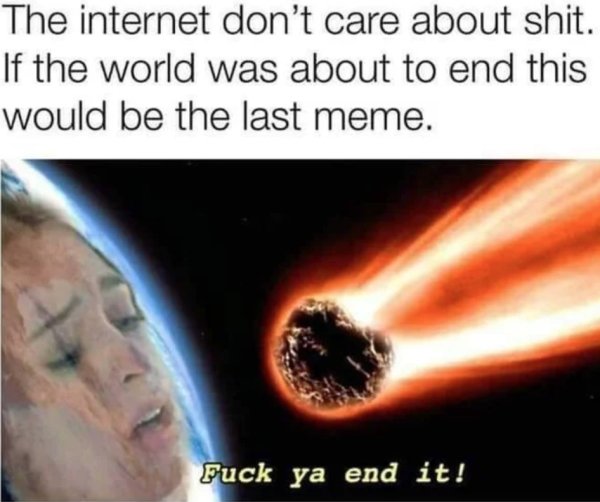 sex memes - end of the world meme - The internet don't care about shit. If the world was about to end this would be the last meme. Fuck ya end it!
