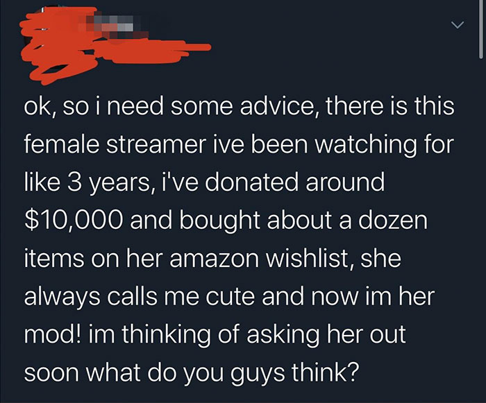 angle - ok, so i need some advice, there is this female streamer ive been watching for 3 years, i've donated around $10,000 and bought about a dozen items on her amazon Wishlist, she always calls me cute and now im her mod! im thinking of asking her out s