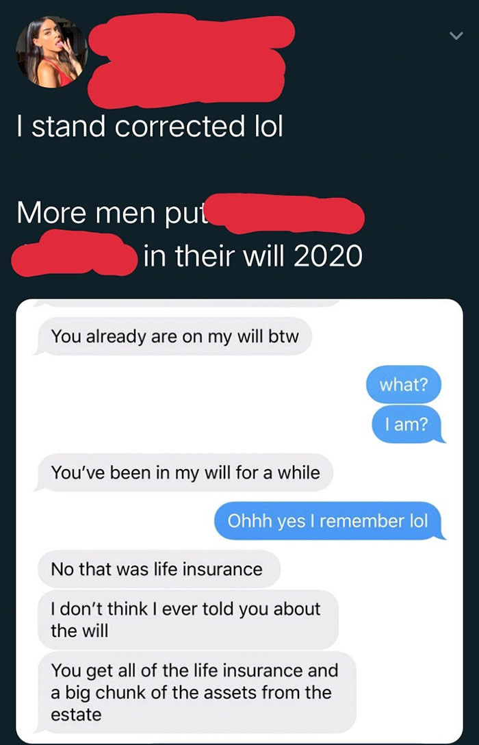 screenshot - I stand corrected lol More men put in their will 2020 You already are on my will btw what? I am? You've been in my will for a while Ohhh yes I remember lol No that was life insurance I don't think I ever told you about the will You get all of