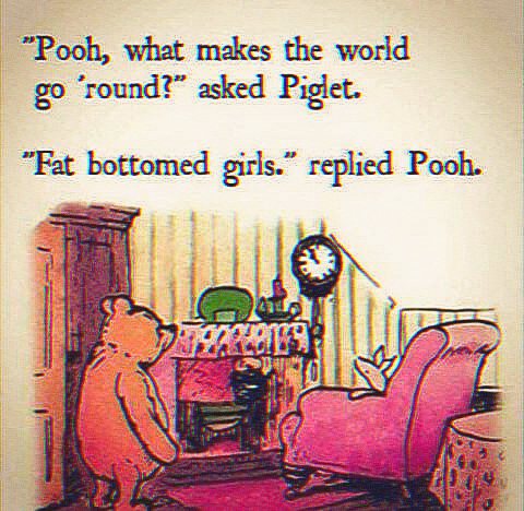 "Pooh, what makes the world go 'round?" asked Piglet. "Fat bottomed girls. replied Pooh.
