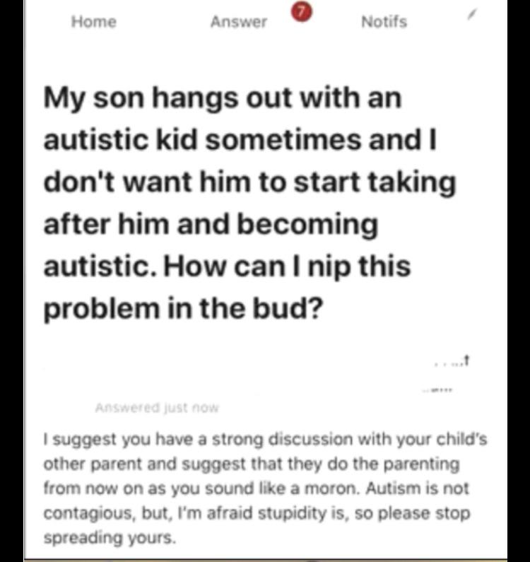 Home Answer Notifs My son hangs out with an autistic kid sometimes and I don't want him to start taking after him and becoming autistic. How can I nip this problem in the bud? Answered just now suggest you have a strong discussion w