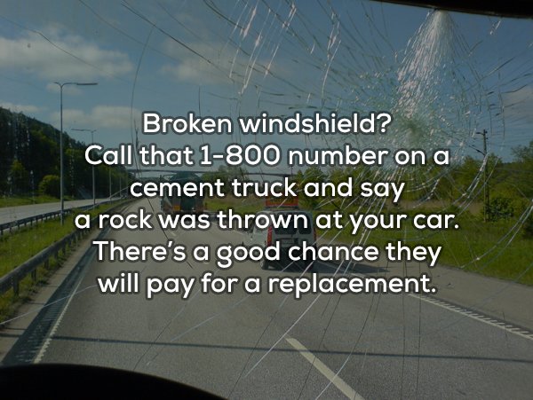 lane - Broken windshield? Call that 1800 number on a cement truck and say a rock was thrown at your car. There's a good chance they will pay for a replacement.
