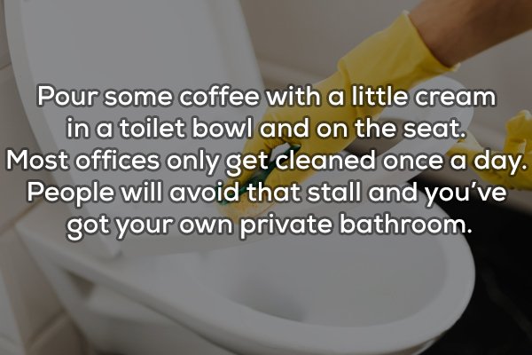toilet seat - Pour some coffee with a little cream in a toilet bowl and on the seat. Most offices only get cleaned once a day. People will avoid that stall and you've got your own private bathroom.