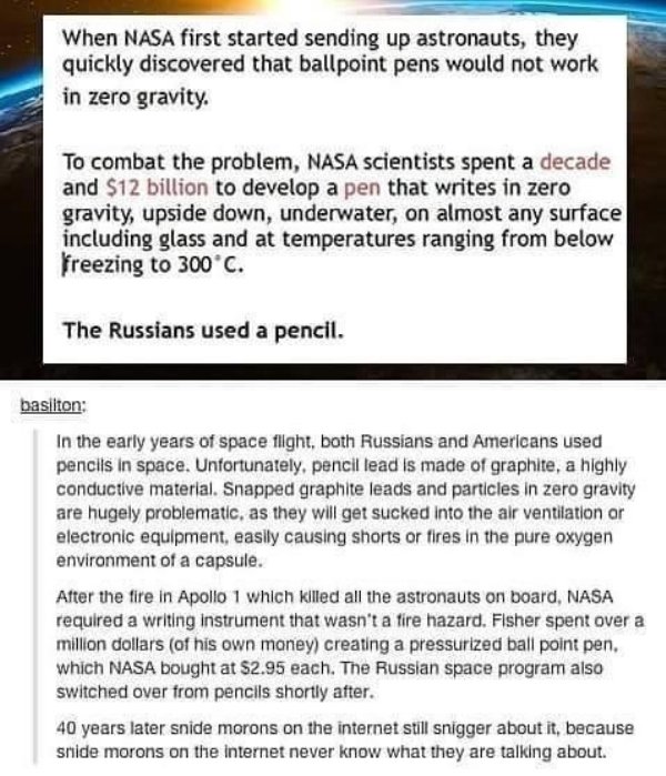 document - When Nasa first started sending up astronauts, they quickly discovered that ballpoint pens would not work in zero gravity. To combat the problem, Nasa scientists spent a decade and $12 billion to develop a pen that writes in zero gravity, upsid