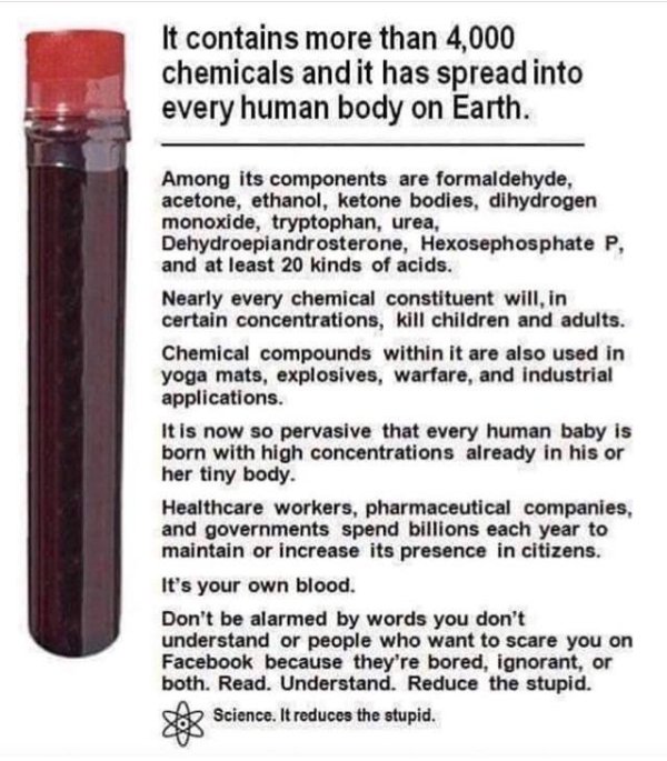 blood ingredients vaccine - It contains more than 4,000 chemicals and it has spread into every human body on Earth. Among its components are formaldehyde, acetone, ethanol, ketone bodies, dihydrogen monoxide, tryptophan, urea, Dehydroepiandrosterone, Hexo