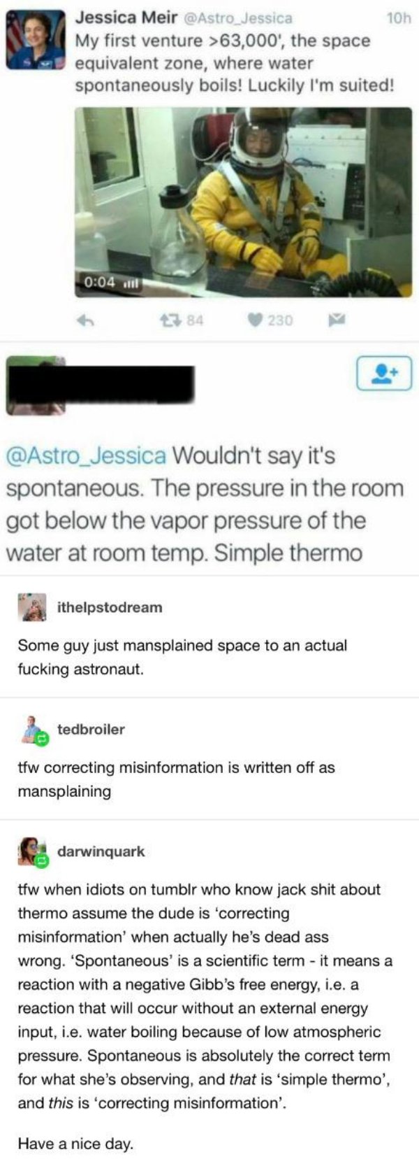 mansplaining astronaut - 10h Jessica Meir My first venture >63,000', the space equivalent zone, where water spontaneously boils! Luckily I'm suited! all 2384 230 Wouldn't say it's spontaneous. The pressure in the room got below the vapor pressure of the w