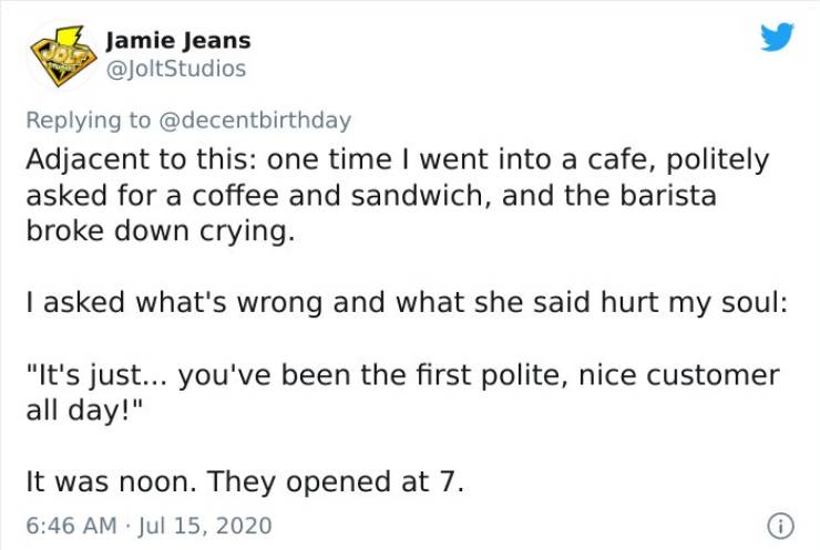 Jamie Jeans Adjacent to this one time I went into a cafe, politely asked for a coffee and sandwich, and the barista broke down crying. I asked what's wrong and what she said hurt my soul "It's just... you've been the first polite, nice customer all day!"…