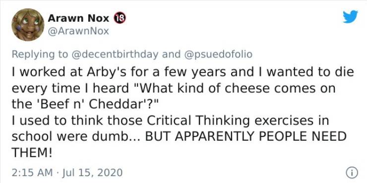 document - Arawn Nox 18 Nox and I worked at Arby's for a few years and I wanted to die every time I heard "What kind of cheese comes on the 'Beef n' Cheddar'?" I used to think those Critical Thinking exercises in school were dumb... But Apparently People 