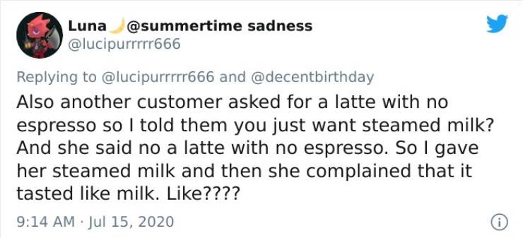 Luna sadness and Also another customer asked for a latte with no espresso so I told them you just want steamed milk? And she said no a latte with no espresso. So I gave her steamed milk and then she complained that it tasted milk. ????