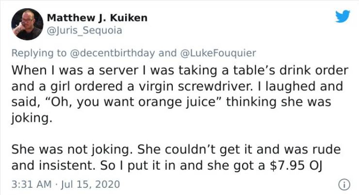 document - Matthew J. Kuiken and When I was a server I was taking a table's drink order and a girl ordered a virgin screwdriver. I laughed and said, "Oh, you want orange juice" thinking she was joking. She was not joking. She couldn't get it and was rude 