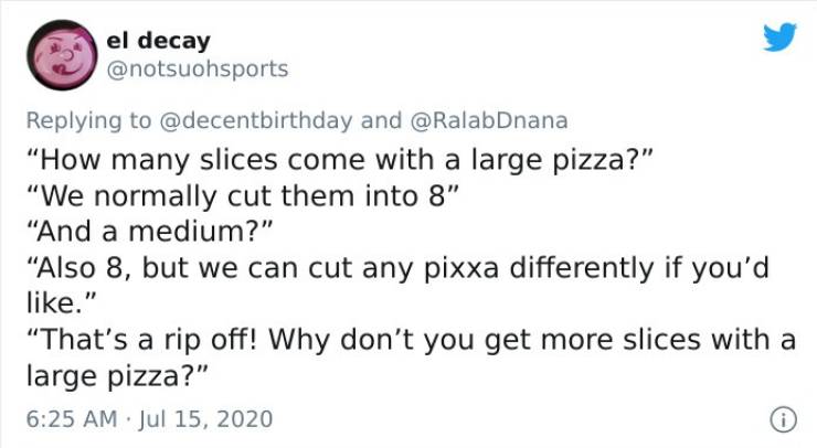 stupid smart jokes - el decay and "How many slices come with a large pizza?" "We normally cut them into 8" "And a medium?" Also 8, but we can cut any pixxa differently if you'd ." "That's a rip off! Why don't you get more slices with a large pizza?" 0