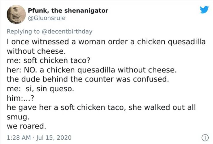 angle - Pfunk, the shenanigator I once witnessed a woman order a chicken quesadilla without cheese. me soft chicken taco? her No. a chicken quesadilla without cheese. the dude behind the counter was confused. me si, sin queso. him...? he gave her a soft c