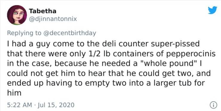 document - Tabetha I had a guy come to the deli counter superpissed that there were only 12 lb containers of pepperocinis in the case, because he needed a "whole pound" | could not get him to hear that he could get two, and ended up having to empty two in