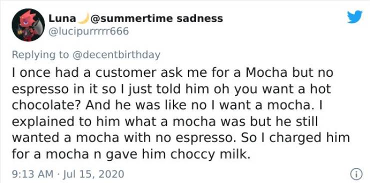 document - Luna sadness I once had a customer ask me for a Mocha but no espresso in it so I just told him oh you want a hot chocolate? And he was no I want a mocha. I explained to him what a mocha was but he still wanted a mocha with no espresso. So I cha